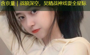 含京量｜战狼深空，吴精战神戏耍全星际