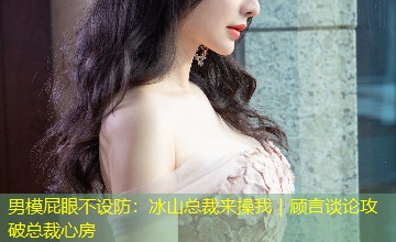 男模屁眼不设防：冰山总裁来操我｜顾言谈论攻破总裁心房