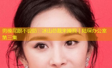 男模屁眼不设防:冰山总裁来操我|陆琛办公室第三集 男模屁眼不设防:冰山总裁来操我|陆琛办公室第三集