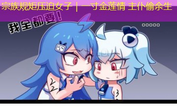 宗族规矩压迫女子|一寸金莲情 主仆偷余生 宗族规矩压迫女子|一寸金莲情 主仆偷余生
