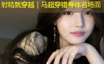 射精就穿越｜马超穿错身体名场面