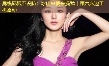 男模屁眼不设防：冰山总裁来操我｜顾言床边手机震动